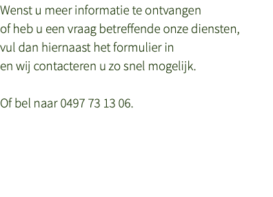 Wenst u meer informatie te ontvangen  of heb u een vraag betreffende onze diensten,  vul dan hiernaast het formulier in  en wij contacteren u zo snel mogelijk. Of bel naar 0497 73 13 06.