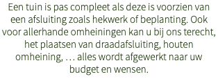 Een tuin is pas compleet als deze is voorzien van een afsluiting zoals hekwerk of beplanting. Ook voor allerhande omheiningen kan u bij ons terecht, het plaatsen van draadafsluiting, houten omheining, … alles wordt afgewerkt naar uw budget en wensen.