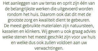 Het aanleggen van uw terras en oprit zijn één van de belangrijkste werken die uitgevoerd worden rondom het huis. Daarom ook dat dit met de grootste zorg en kwaliteit dient te gebeuren. De meest gebruikte materialen zijn natuursteen, kasseien en klinkers. Wij geven u ook graag advies welke stenen het meest geschikt zijn voor uw huis en welke dus ook zullen voldoen aan uw verwachtingen.