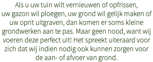 Als u uw tuin wilt vernieuwen of opfrissen, uw gazon wil ploegen, uw grond wil gelijk maken of uw oprit uitgraven, dan komen er soms kleine grondwerken aan te pas. Maar geen nood, want wij voeren deze perfect uit! Het spreekt uiteraard voor zich dat wij indien nodig ook kunnen zorgen voor de aan- of afvoer van grond.