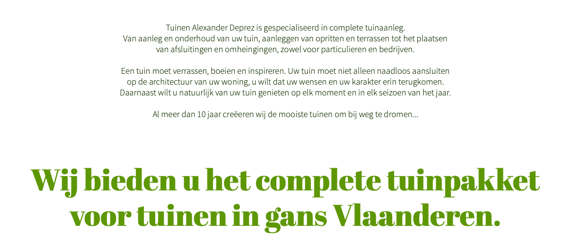  Tuinen Alexander Deprez is gespecialiseerd in complete tuinaanleg. Van aanleg en onderhoud van uw tuin, aanleggen van opritten en terrassen tot het plaatsen van afsluitingen en omheingingen, zowel voor particulieren en bedrijven. Een tuin moet verrassen, boeien en inspireren. Uw tuin moet niet alleen naadloos aansluiten op de architectuur van uw woning, u wilt dat uw wensen en uw karakter erin terugkomen. Daarnaast wilt u natuurlijk van uw tuin genieten op elk moment en in elk seizoen van het jaar. Al meer dan 10 jaar creëeren wij de mooiste tuinen om bij weg te dromen... Wij bieden u het complete tuinpakket  voor tuinen in gans Vlaanderen. 